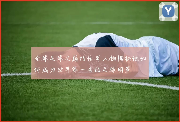 全球足球之巅的传奇人物揭秘他如何成为世界第一名的足球明星