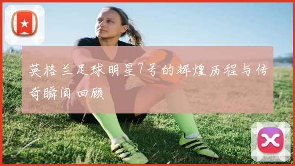 英格兰足球明星7号的辉煌历程与传奇瞬间回顾
