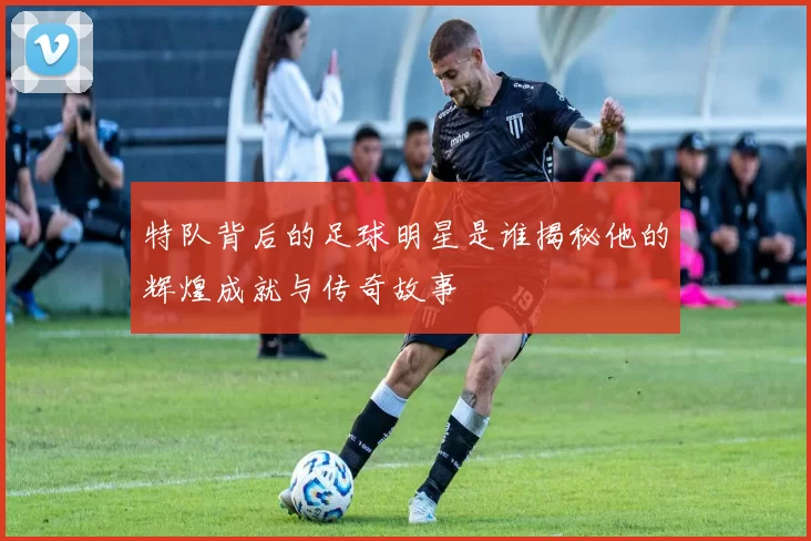 特队背后的足球明星是谁揭秘他的辉煌成就与传奇故事