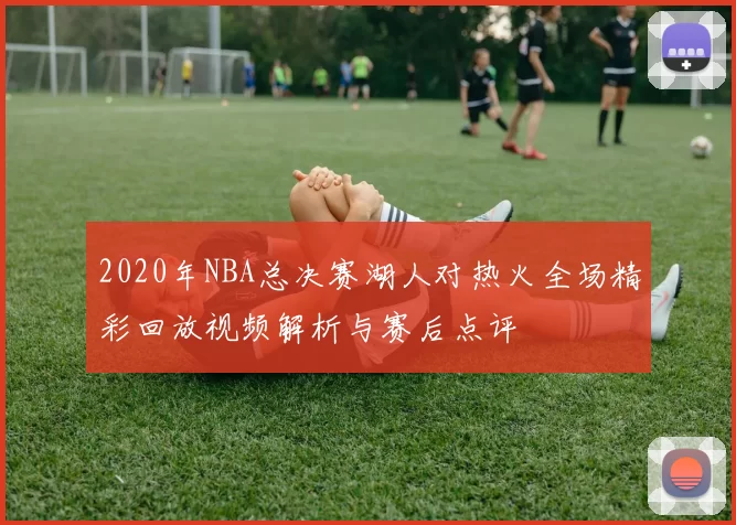 2020年NBA总决赛湖人对热火全场精彩回放视频解析与赛后点评