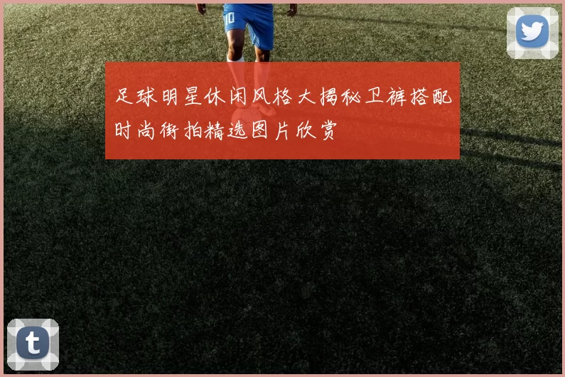 足球明星休闲风格大揭秘卫裤搭配时尚街拍精选图片欣赏