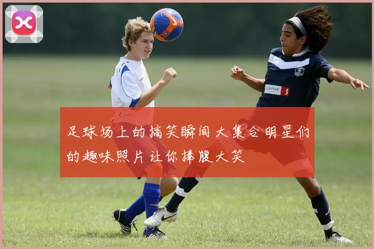 足球场上的搞笑瞬间大集合明星们的趣味照片让你捧腹大笑