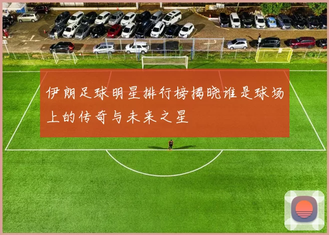 伊朗足球明星排行榜揭晓谁是球场上的传奇与未来之星