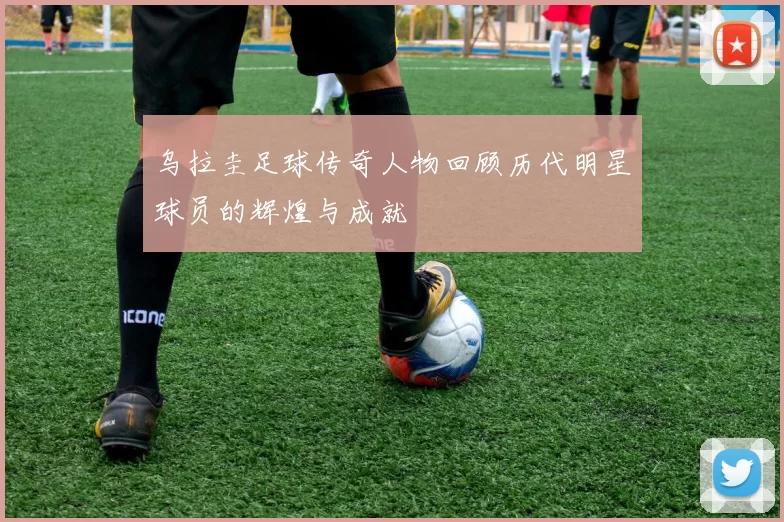 乌拉圭足球传奇人物回顾历代明星球员的辉煌与成就