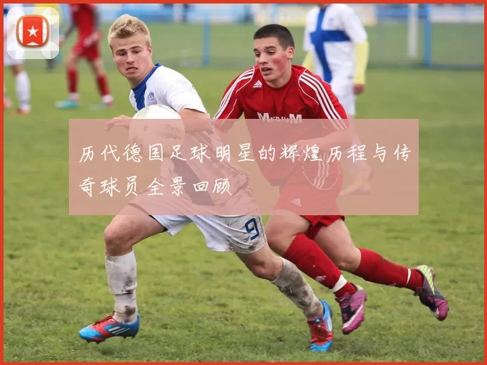历代德国足球明星的辉煌历程与传奇球员全景回顾
