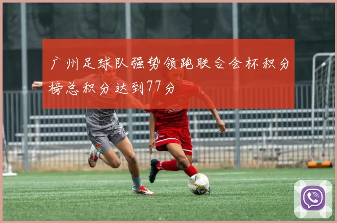 广州足球队强势领跑联合会杯积分榜总积分达到77分