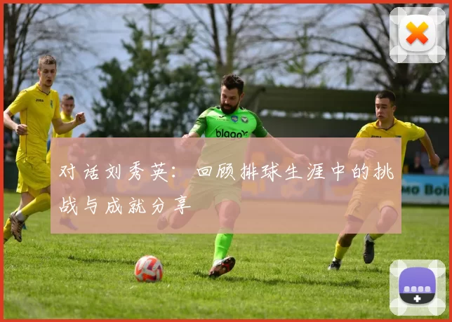 对话刘秀英：回顾排球生涯中的挑战与成就分享