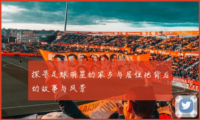 探寻足球明星的家乡与居住地背后的故事与风景