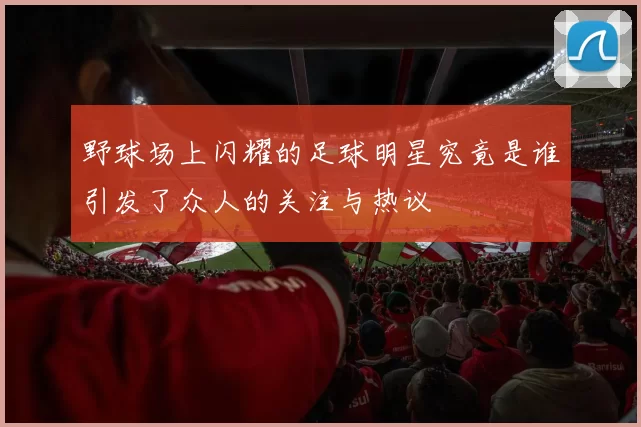 野球场上闪耀的足球明星究竟是谁引发了众人的关注与热议