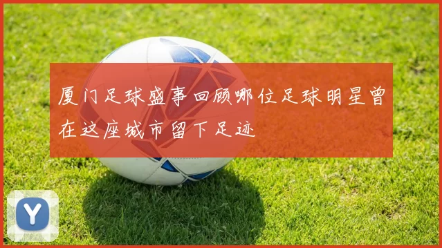 厦门足球盛事回顾哪位足球明星曾在这座城市留下足迹