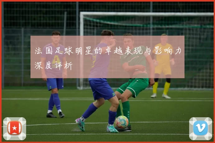 法国足球明星的卓越表现与影响力深度评析
