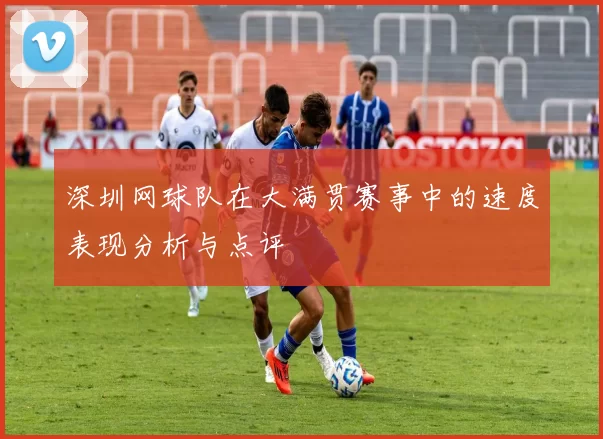 深圳网球队在大满贯赛事中的速度表现分析与点评