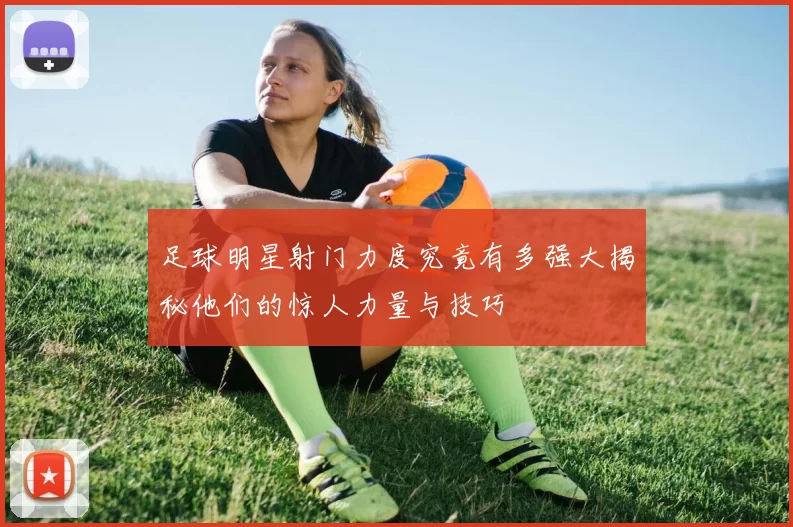 足球明星射门力度究竟有多强大揭秘他们的惊人力量与技巧