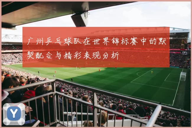 广州乒乓球队在世界锦标赛中的默契配合与精彩表现分析