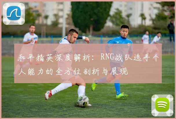 和平精英深度解析：RNG战队选手个人能力的全方位剖析与展现