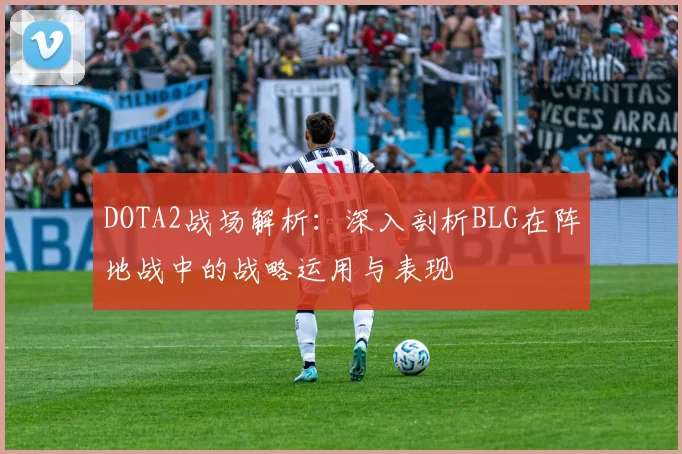 DOTA2战场解析：深入剖析BLG在阵地战中的战略运用与表现