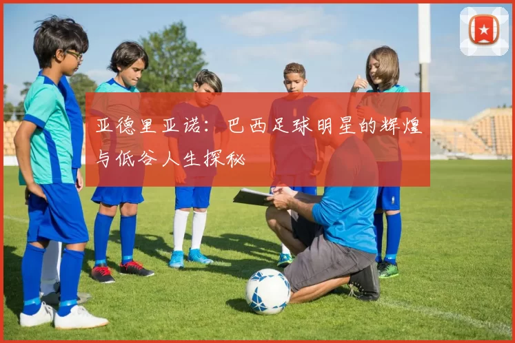 亚德里亚诺：巴西足球明星的辉煌与低谷人生探秘