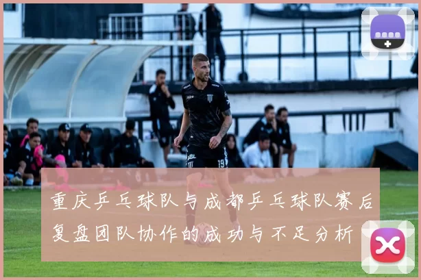 重庆乒乓球队与成都乒乓球队赛后复盘团队协作的成功与不足分析