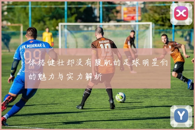 体格健壮却没有腹肌的足球明星们的魅力与实力解析