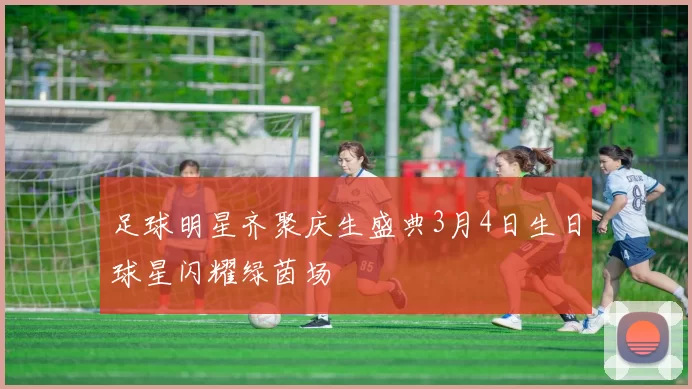 足球明星齐聚庆生盛典3月4日生日球星闪耀绿茵场