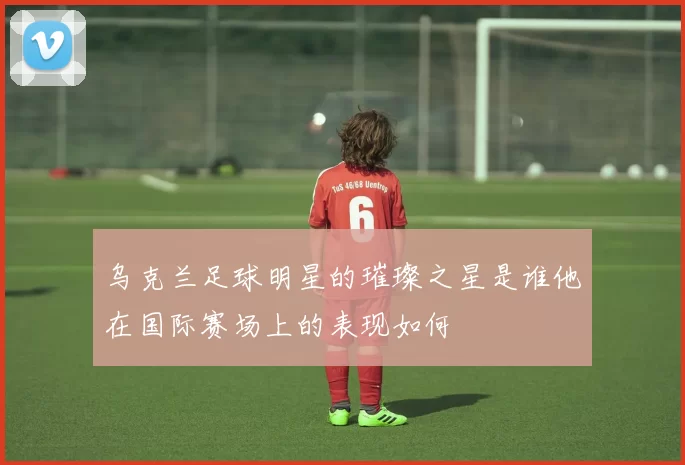 乌克兰足球明星的璀璨之星是谁他在国际赛场上的表现如何