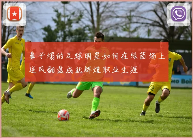 鼻子塌的足球明星如何在绿茵场上逆风翻盘成就辉煌职业生涯