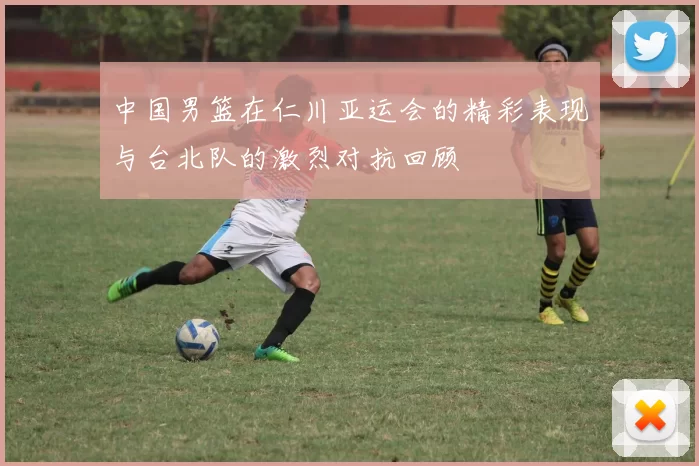 中国男篮在仁川亚运会的精彩表现与台北队的激烈对抗回顾
