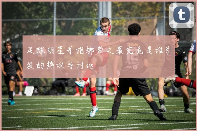 足球明星手指绑带之最究竟是谁引发的热议与讨论
