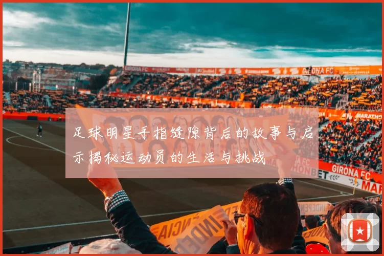 足球明星手指缝隙背后的故事与启示揭秘运动员的生活与挑战
